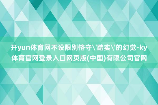 开yun体育网不设限别恪守'踏实'的幻觉-ky体育官网登录入口网页版(中国)有限公司官网