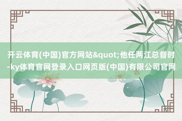 开云体育(中国)官方网站"他任两江总督时-ky体育官网登录入口网页版(中国)有限公司官网