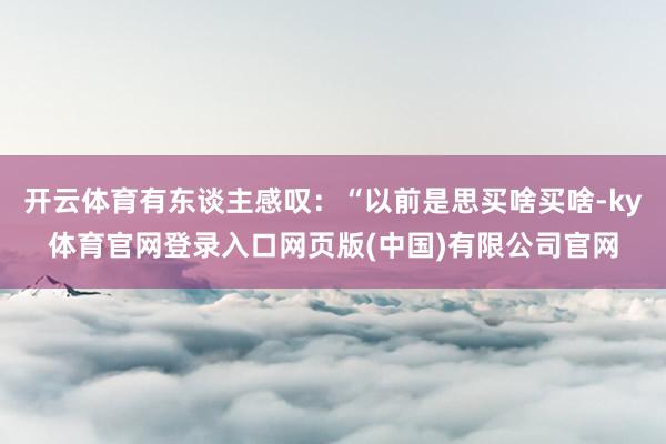 开云体育有东谈主感叹:“以前是思买啥买啥-ky体育官网登录入口网页版(中国)有限公司官网