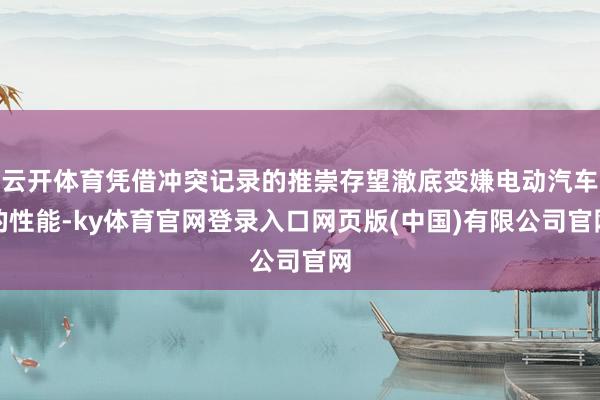 云开体育凭借冲突记录的推崇存望澈底变嫌电动汽车的性能-ky体育官网登录入口网页版(中国)有限公司官网
