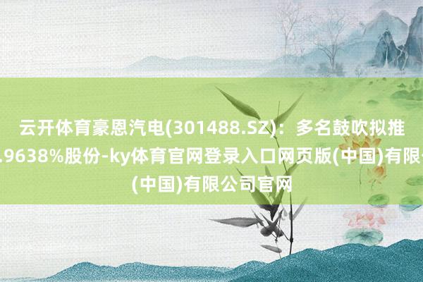 云开体育豪恩汽电(301488.SZ)：多名鼓吹拟推敲减执0.9638%股份-ky体育官网登录入口网页版(中国)有限公司官网