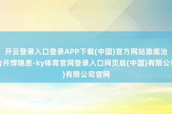 开云登录入口登录APP下载(中国)官方网站澈底治理焊合开焊隐患-ky体育官网登录入口网页版(中国)有限公司官网